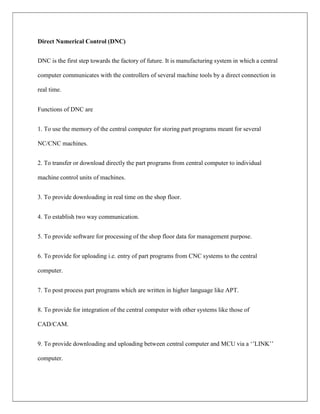 Direct Numerical Control (DNC)
DNC is the first step towards the factory of future. It is manufacturing system in which a central
computer communicates with the controllers of several machine tools by a direct connection in
real time.
Functions of DNC are
1. To use the memory of the central computer for storing part programs meant for several
NC/CNC machines.
2. To transfer or download directly the part programs from central computer to individual
machine control units of machines.
3. To provide downloading in real time on the shop floor.
4. To establish two way communication.
5. To provide software for processing of the shop floor data for management purpose.
6. To provide for uploading i.e. entry of part programs from CNC systems to the central
computer.
7. To post process part programs which are written in higher language like APT.
8. To provide for integration of the central computer with other systems like those of
CAD/CAM.
9. To provide downloading and uploading between central computer and MCU via a ‘’LINK’’
computer.
 