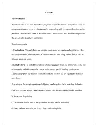 Group B
Industrial robots
An industrial robot has been defined as a programmable multifunctional manipulator design to
move materials, parts, tools, or other devices by means of variable programmed motions and to
perform a variety of other tasks. In a broader context the term robot also includes manipulators
that are activated directly by an operator.
Robot components
1. Manipulator: Also called arm and wrist the manipulator is a mechanical unit that provides
motions (trajectories) similar to those of a human arm and hand using various devices such as
linkages, gears and joints.
2. End effectors: The end of the wrist in a robot is equipped with an end effector also called end
of arm tooling end effectors can be custom made to meet special handling requirements.
Mechanical grippers are the most commonly used end effectors and are equipped with two or
more fingers.
Depending on the type of operation end effectors may be equipped with any of the following
a) Grippers, hooks, scoops, electromagnets, vacuum cups and adhesive fingers for materials.
b) Spray guns for painting.
c) Various attachments such as for spot and arc welding and for arc cutting.
d) Power tools such as drills, nut drivers, burrs and sanding belts.
 
