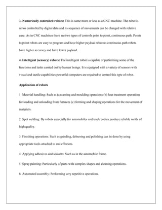 3. Numerically controlled robots: This is same more or less as a CNC machine. The robot is
servo controlled by digital data and its sequence of movements can be changed with relative
ease. As in CNC machines there are two types of controls point to point, continuous path. Points
to point robots are easy to program and have higher payload whereas continuous path robots
have higher accuracy and have lower payload.
4. Intelligent (sensory) robots: The intelligent robot is capable of performing some of the
functions and tasks carried out by human beings. It is equipped with a variety of sensors with
visual and tactile capabilities powerful computers are required to control this type of robot.
Application of robots
1. Material handling: Such as (a) casting and moulding operations (b) heat treatment operations
for loading and unloading from furnaces (c) forming and shaping operations for the movement of
materials.
2. Spot welding: By robots especially for automobiles and truck bodies produce reliable welds of
high quality.
3. Finishing operations: Such as grinding, deburring and polishing can be done by using
appropriate tools attached to end effectors.
4. Applying adhesives and sealants: Such as in the automobile frame.
5. Spray painting: Particularly of parts with complex shapes and cleaning operations.
6. Automated assembly: Performing very repetitive operations.
 