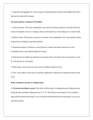 7. Inspection and gauging: In various stages of manufacturing at speeds much higher than those
that can be achieved by humans.
Six basic motions or Degrees of freedom
1. Vertical motion: The entire manipulator arm can be moved up and down vertically either by
means of shoulder swivel i.e. turning it about a horizontal axis or by sliding it in a vertical slide.
2. Radial motion: That means in and out movement to the manipulator arm is provided by elbow
extension by extending it and drawing back.
3. Rotational motion: Clockwise or anti clockwise rotation about the vertical axis to the
manipulator arm is provided through arm sweep.
4. Pitch motion: It enables up and down movement of the wrist and involves movement as well.
It is also known as wrist band.
5. Roll motion: Also known as wrist swivel it enables rotation of wrist.
6. Yaw: Also called as wrist yaw it facilitates rightward or leftward swiveling movement of the
wrist.
Basic coordinate systems or configuration
1. Cartesian coordinate system: The robot with this type of configuration has sliding motions
along the three standard orthogonal axes X, Y, Z. The slide moving along th X axis enables a
right and left motion that along Y axis a forward and backward motion and along Z axis an up
and down motion.
 