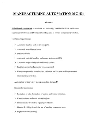 MANUFACTURING AUTOMATION MC-434
Group A
Definition of Automation: Automation is a technology concerned with the operation of
Mechanical Electronics and Computer based systems to operate and control production.
This technology includes
 Automatic machine tools to process parts.
 Automatic assembly machines.
 Industrial robots.
 Automatic material handling and storage systems (ASRS).
 Automatic inspection system and quality control.
 Feedback control and computer process control.
 Computer system for planning data collection and decision making to support
manufacturing activities.
Automation begins where mass production leaves off
Reasons for automating
 Reduction or total elimination of tedious and routine operation.
 Creation of new and more interesting jobs.
 Increase in the productive capacity of industry.
 Greater flexibility through the use of standard production units.
 Higher standard of living.
 