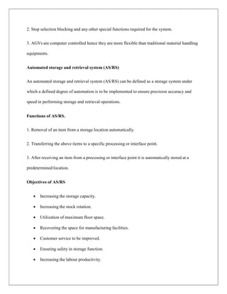 2. Stop selection blocking and any other special functions required for the system.
3. AGVs are computer controlled hence they are more flexible than traditional material handling
equipments.
Automated storage and retrieval system (AS/RS)
An automated storage and retrieval system (AS/RS) can be defined as a storage system under
which a defined degree of automation is to be implemented to ensure precision accuracy and
speed in performing storage and retrieval operations.
Functions of AS/RS.
1. Removal of an item from a storage location automatically.
2. Transferring the above items to a specific processing or interface point.
3. After receiving an item from a processing or interface point it is automatically stored at a
predetermined location.
Objectives of AS/RS
 Increasing the storage capacity.
 Increasing the stock rotation.
 Utilization of maximum floor space.
 Recovering the space for manufacturing facilities.
 Customer service to be improved.
 Ensuring safety in storage function.
 Increasing the labour productivity.
 