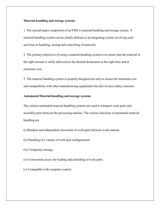 Material handling and storage systems
1. The second major component of an FMS is material handling and storage system. A
material handling system can be simply defined as an integrating system involving such
activities as handling, storing and controlling of materials.
2. The primary objectives of using a material handling system is to ensure that the material in
the right amount is safely delivered to the desired destination at the right time and at
minimum cost.
3. The material handling system is properly designed not only to ensure the minimum cost
and compatibility with other manufacturing equipments but also to meet safety concerns.
Automated Material handling and storage systems
The various automated material handling systems are used to transport work parts and
assembly parts between the processing stations. The various functions of automated material
handling are
(i) Random and independent movement of work parts between work stations.
(ii) Handling of a variety of work part configurations.
(iii) Temporary storage.
(iv) Convenient access for loading and unloading of work parts.
(v) Compatible with computer control.
 