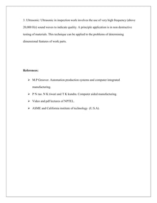 3. Ultrasonic: Ultrasonic in inspection work involves the use of very high frequency (above
20,000 Hz) sound waves to indicate quality. A principle application is in non destructive
testing of materials. This technique can be applied to the problems of determining
dimensional features of work parts.
References:
 M.P Groover. Automation production systems and computer integrated
manufacturing.
 P N rao. N K tiwari and T K kundra. Computer aided manufacturing.
 Video and pdf lectures of NPTEL.
 ASME and California institute of technology (U.S.A).
 