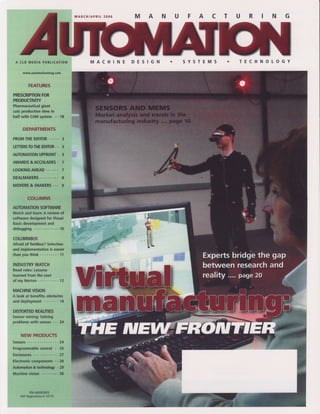 MARCH/APRIt2OO5   M   A   N   U       A   c   T   U   R   N   G




     C t B M E D I AP U B T I C A T I O N          MACHINE                     Y

       www.automationmag.com


            FEATURES

PRESCRIMON   FOR
PRODUCTMTY
             giant
Pharmaceutical
cutsproduction in
             time
halfwith CAMsystem. . 18

       DEPARTMENTS

F ROM E DI T O.R. . . 3
    TH E       .
LENERSTOTHEED]IOR..3
                .
          UPFRONT3
AI'TOMATION
             .
     &ACCOLADES7
AWARDS
LOOKING
      AHEAD                           7
DEAL MA K E RS . . .   8
MOVERSSHAKERS 9
      &            ...

           COLUMNS
AT'IOMATION
          SOFN'VARE
Watchand learn:A review of
software designedfor Visual
Basicdevelopment  and
debugging       ... .. ... 10

COLUMNBUS
Afraid of fieldbus?Selection
and implementation easier     is
t h a ny o ut h i n k. . . . . . . . . 1 1

INDUSTRY   WATCH
Roadrules:Lessons
learnedfrom the seat
of myNorton        .. ,. 12

MACHINE       VISION
A look at benefits,obstacles
a n dd e p l o y m e n.t. . . . . . 1 4

DISTORTED REALITIES
Sensormining:Sotving
probfemswith senses . .14
                   -


      NEW PRODUCTS
Sensors         . . .24
           control .. 26
Programmable
Enclosures    ....-.27
Electronic  components. . 28
Artomation &Gdmology . 29
M a c h i n e v i s i . .n . . . . . 3 0
                      o.



             PM#40063602
      PAPReglstration 10775
                    #
 