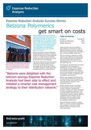 Expense Reduction Analysts Success Stories

Belzona Polymerics
            get smart on costs
                                              When Belzona Polymerics engaged
                                              Expense Reduction Analysts to review            Table of Savings
                                              their telecom costs, it was in the
                                                                                              Category                        Saving(%)
                                              knowledge that the company already
                                              kept a tight rein on spending in this           Fixed Line Telecoms                  55%
                                              area. It was also felt that an external         Mobile Telecoms                      15%
                                              consultancy would be able to make
                                              more objective recommendations
                                              and enable Belzona employees to                 usage. Landline calls also included a
                                              concentrate on their own already                high proportion of international calls to
                                              heavy workloads.                                Belzona’s distributor network. Although
                                                                                              these costs were capped, they were higher
                                              Neill Summerfield of Expense Reduction
                                                                                              than the best available market rates.
                                              Analysts started his review by analysing
                                              all calls and texts sent to every destination   Next we turned our attention to mobile
                                              during a 12 month period to establish           telecom costs. Belzona’s 54 strong team
                                              whether the profile of usage was a good         team of global technical consultants are
                                              fit with the current tariff package.            required to make calls within the UK,
                                                                                              internationally, from country to country
                                              “We quickly discovered that most landline
                                                                                              and back to the UK.
David Reeves, Accounts Payable Supervisor,    calls were of shorter duration than the
Neill Summerfield, ERA Consultant, Dr. Bill   current set up charge and minimum               At first glance, the tariff looked extremely
Ashcroft, Managing Director, John Bradley,    call charge and we were able to deliver         competitive for the complexity of
Group Financial Controller, David MacKarill   immediate savings by matching the best          international roaming needed. However
IT Manager.                                   available tariff to the current profile of      more detailed investigations revealed
                                                                                              that smaller increments in the charging
                                                                                              basis for international roaming calls could
“Belzona were delighted with the                                                              be achieved, resulting in significant and
                                                                                              sustainable cost reductions.”

telecom savings Expense Reduction                                                             Belzona were delighted with the telecom
                                                                                              savings Expense Reduction Analysts had
Analysts had been able to effect and                                                          been able to effect and initiated a smarter
                                                                                              cost management strategy to their
                                                                                              distribution network.
initiated a smarter cost management                                                           Belzona Polymerics Ltd is a privately

strategy to their distribution network.”                                                      owned company, based in Harrogate
                                                                                              in North Yorkshire, manufacturing
                                                                                              protective coatings and repair composites
                                                                                              to reduce maintenance downtime in the
                                                                                              power generation, petrochemical, water
                                                                                              and oil & gas industries. Belzona operates
                                                                                              worldwide through a network of 238
                                                                                              distributors and has 5 global centres
                                                                                              of excellence to support and sustain
                                                                                              its impressive recent growth.
                                                                                              Expense Reduction Analysts is a global
                                                                                              leader in cost and purchase management
                                                                                              with operations in 30 of the world’s
                                                                                              largest countries including the USA,
                                                                                              China and Europe.




find extra profit
www.erauk.net
 