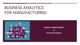 BUSINESS ANALYTICS
FOR MANUFACTURING
MARKET UNDERSTANDING
&
AN ENTRY STRATEGY
 