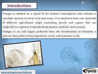 www.entrepreneurindia.co
Introduction
Vinegar is defined as a liquid fit for human consumption and contains a
specified am...