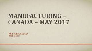 MANUFACTURING –
CANADA – MAY 2017
PAUL YOUNG CPA, CGA
JUNE 5, 2017
 