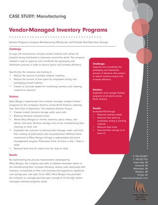 CASE STUDY: Manufacturing

Vendor-Managed Inventory Programs
••••••••••••••••••••••••••••••••••••

Kanban Programs Increase Manufacturing Efficiencies and Provide Year-Over-Year Savings

Challenge
A major US manufacturer includes printed material with almost all
products being distributed to customers around the world. The company
needed a way to organize and coordinate the packaging and
distribution process in order to reduce space and increase efficiency.        Challenge:
                                                                              Organize and coordinate the
                                                                              packaging and distribution
Specifically, the company was looking to:                                     process of literature with product
• Reduce the amount of printed material inventory                             to reduce inventory space and
• Reduce the amount of time spent by employees sorting and                    increase efficiency.
    packaging printed material
• Create an accurate system for monitoring inventory and ordering
    material on demand                                                        Solution:
                                                                              Implement and manage Kanban
Solution                                                                      programs at all plants across
                                                                              North America.
Mary Morgan implemented and currently manages multiple Kanban
programs for the company’s divisions across North America, lowering
their Total Cost of Ownership. This Literature Kanban Project:                Results:
• Creates mobile literature storage within work cells                         Increased ROI through:
                                                                              • Reduced inventory levels
• Reduces literature inventory levels
                                                                              • Reduced time spent by
• Allows Mary Morgan to monitor inventory, place orders, and
                                                                                   employees sorting & packing
     deliver and stock literature storage units on the manufacturing floor,        material
     ensuring no stock outs                                                   • Reduced lead times
• Empowers the customer to electronically manage, order, and track            • Year-over-Year savings of at
     their catalog of publications and non-publication fulfillment items           least 4%
     maintained at Mary Morgan through a web-enabled document
     management program, Publication Zone, 24 hours a day, 7 days a
     week.
• Reduces lead time for orders from ten days to daily

Results                                                                                                              P: 920.437.0877
By implementing the process improvements developed by                                                                F: 920.437.7151
Mary Morgan, the company was able to address employee needs on                                                       Green Bay, WI
                                                                                                                        Hartland, WI
the manufacturing floor, increase efficiency, reduce costs associated with
                                                                                                                     Milwaukee, WI
inventory, concentrate on their core business and experience significant                                                Madison, WI
cost savings year over year. Since 2002, Mary Morgan has provided                                                         Tempe, AZ
the company an average year-over-year savings of 4% through vendor-                                          www.marymorganinc.com
managed inventory programs alone.




                                                                                                                         A CoakleyTech Company
 