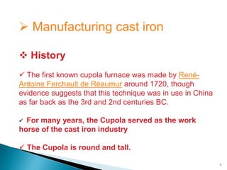  Manufacturing cast iron
 History
 The first known cupola furnace was made by René-
Antoine Ferchault de Réaumur around 1720, though
evidence suggests that this technique was in use in China
as far back as the 3rd and 2nd centuries BC.
 For many years, the Cupola served as the work
horse of the cast iron industry
 The Cupola is round and tall.
1
 
