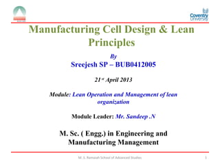 M. S. Ramaiah School of Advanced Studies 1
By
Sreejesh SP – BUB0412005
21 st
April 2013
Module: Lean Operation and Management of lean
organization
Module Leader: Mr. Sandeep .N
M. Sc. ( Engg.) in Engineering and
Manufacturing Management
Manufacturing Cell Design & Lean
Principles
 