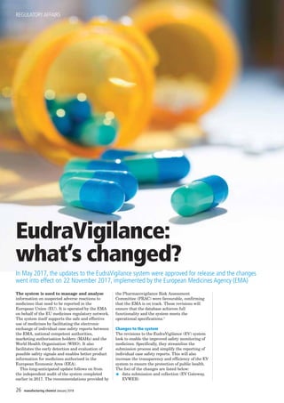 EudraVigilance:
what’s changed?
In May 2017, the updates to the EudraVigilance system were approved for release and the changes
went into effect on 22 November 2017, implemented by the European Medicines Agency (EMA)
The system is used to manage and analyse
information on suspected adverse reactions to
medicines that need to be reported in the
European Union (EU). It is operated by the EMA
on behalf of the EU medicines regulatory network.
The system itself supports the safe and effective
use of medicines by facilitating the electronic
exchange of individual case safety reports between
the EMA, national competent authorities,
marketing authorisation holders (MAHs) and the
World Health Organisation (WHO). It also
facilitates the early detection and evaluation of
possible safety signals and enables better product
information for medicines authorised in the
European Economic Area (EEA).
This long-anticipated update follows on from
the independent audit of the system completed
earlier in 2017. The recommendations provided by
the Pharmacovigilance Risk Assessment
Committee (PRAC) were favourable, confirming
that the EMA is on track. These revisions will
ensure that the database achieves full
functionality and the system meets the
operational specifications.1
Changes to the system
The revisions to the EudraVigilance (EV) system
look to enable the improved safety monitoring of
medicines. Specifically, they streamline the
submission process and simplify the reporting of
individual case safety reports. This will also
increase the transparency and efficiency of the EV
system to ensure the protection of public health.
The foci of the changes are listed below:
G data submission and collection (EV Gateway,
EVWEB)
REGULATORYAFFAIRS
26 manufacturing chemist January 2018
 