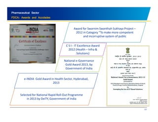 Pharmaceutical Sector 
FDCA: Awards and Accolades 
Award for Swarnim Swanthah Sukhaya Project – 
2012 in Category “To make more competent 
and incorruptive system of public 
C S I ‐ IT Excellence Award 
2012 (Health – Infra & 
Solutions) 
National e‐Governance 
Gold Award 2013, by 
Government of India 
e‐INDIA Gold Award in Health Sector, Hyderabad, 
2013 
Selected for National Rapid Roll‐Out Programme 
in by DeiTY, Government of India 
131 
2013  