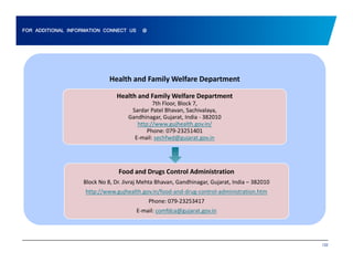 FOR ADDITIONAL INFORMATION CONNECT US @ 
Health and Family Welfare Department 
Health and Family Welfare Department 
7th Floor, Block 7, 
Sardar Patel Bhavan, Sachivalaya, 
Gandhinagar, Gujarat, India ‐ 382010 
http://www.gujhealth.gov.in/ 
Phone: 079‐23251401 
E‐mail: sechfwd@gujarat.gov.in 
Food and Drugs Control Administration 
Block No 8, Dr. Jivraj Mehta Bhavan, Gandhinagar, Gujarat, India – 382010 
http://www.gujhealth.gov.in/food‐and‐drug‐control‐administration.htm 
Phone: 079‐23253417 
E‐mail: comfdca@gujarat.gov.in 
132 
 