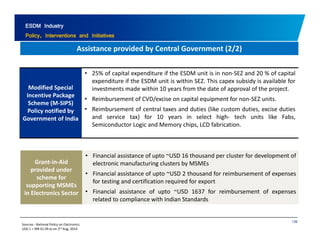 ESDM Industry 
Policy, Interventions and Initiatives 
Assistance provided by Central Government 2/2) 
( / ) 
• 25% of capital expenditure if the ESDM unit is in non‐SEZ and 20 % of capital 
Modified Special 
Incentive Package 
Scheme (M‐SIPS) 
expenditure if the ESDM unit is within SEZ. This capex subsidy is available for 
investments made within 10 years from the date of approval of the project. 
• Reimbursement of CVD/excise on capital equipment for non‐SEZ units. 
• Reimbursement of central taxes and duties like custom duties, excise duties 
and service tax) for 10 years in select high‐ tech units like Fabs, 
Semiconductor Logic and Memory chips, LCD fabrication. 
Policy notified by R i b t f t l t d d ti (lik t d ti i d ti 
Government of India 
Grant‐in‐Aid 
provided under 
• Financial assistance of upto ~USD 16 thousand per cluster for development of 
electronic manufacturing clusters by MSMEs 
scheme for 
supporting MSMEs 
in Electronics Sector 
• Financial assistance of upto ~USD 2 thousand for reimbursement of expenses 
for testing and certification required for export 
• Financial assistance of upto ~USD 1637 for reimbursement of expenses 
related to compliance with Indian Standards 
136 
Sources : National Policy on Electronics 
USD 1 = INR 61.09 as on 3rd Aug, 2014 
 