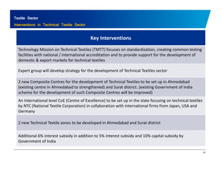 Textile Sector 
Interventions in Technical Textile Sector 
Key Interventions 
Technology Mission on Technical Textiles (TMTT) focuses on standardization, creating common testing 
facilities with national / international accreditation and to provide support for the development of 
domestic & export markets for technical textiles 
Expert group will develop strategy for the development of Technical Textiles sector 
2 new Composite Centres for the development of Technical Textiles to be set up in Ahmedabad 
(existing centre in Ahmedabad to strengthened) and Surat district. (existing Government of India 
scheme for the development of such Composite Centres will be improved) 
An International level CoE (Centre of Excellence) to be set up in the state focusing on technical textiles 
by NTC (National Textile Corporation) in collaboration with international firms from Japan, USA and 
Germany 
2 new Technical Textile zones to be developed in Ahmedabad and Surat district 
Additional 6% interest subsidy in addition to 5% interest subsidy and 10% capital subsidy by 
25 
Government of India 
 