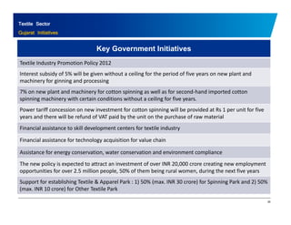 Textile Sector 
Gujarat Initiatives 
Key Government Initiatives 
Textile Industry Promotion Policy 2012 
Interest subsidy of 5% will be given without a ceiling for the period of five years on new plant and 
machinery for ginning and processing 
7% on new plant and machinery for cotton spinning as well as for second‐hand imported cotton 
spinning machinery with certain conditions without a ceiling for five years. 
Power tariff concession on new investment for cotton spinning will be provided at Rs 1 per unit for five 
years and there will be refund of VAT paid by the unit on the purchase of raw material 
Financial assistance to skill development centers for textile industry 
Financial assistance for technology acquisition for value chain 
Assistance for energy conservation, water conservation and environment compliance 
The new policy is expected to attract an investment of over INR 20,000 crore creating new employment 
opportunities for over 2.5 million people, 50% of them being rural women, during the next five years 
Support for establishing Textile & Apparel Park : 50% (max. 1) INR 30 crore) for Spinning Park and 2) 50% 
26 
(max. INR 10 crore) for Other Textile Park 
 