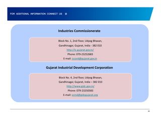 FOR ADDITIONAL INFORMATION CONNECT US @ 
Industries Commissionerate 
Block No. 1, 2nd Floor, Udyog Bhavan, 
Gandhinagar, Gujarat, India ‐ 382 010 
http://ic.gujarat.gov.in/ 
Phone: 079‐23252683 
E‐mail: iccord@gujarat.gov.in 
Gujarat Industrial Development Corporation 
Block No. 4, 2nd floor, Udyog Bhavan, 
Gandhinagar, Gujarat, India – 382 010 
http://www.gidc.gov.in/ 
Phone: 079‐23250583 
E‐mail: vcmd@gidcgujarat.org 
69 
 
