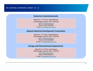 FOR ADDITIONAL INFORMATION CONNECT US @ 
Industries Commissionerate 
Block No. 1, 2nd Floor, Udyog Bhavan, 
Gandhinagar, Gujarat, India ‐ 382 010 
http://ic.gujarat.gov.in/ 
Phone: 079‐23252683 
E‐mail: iccord@gujarat.gov.in 
Gujarat Industrial Development Corporation 
Block No. 4, 2nd floor, Udyog Bhavan, 
Gandhinagar, Gujarat, India – 382 010 
http://www.gidc.gov.in/ 
Phone: 079 079‐23250583 
E‐mail: vcmd@gidcgujarat.org 
Energy and Petrochemicals Department 
Bl k Block N No. 5 5, 5th fl floor, S hi l 
Sachivalaya, 
Gandhinagar, Gujarat, India – 382 010 
http://guj‐epd.gov.in/ 
Phone: 079‐23250771 
E‐mail: secepd@gujarat.gov.in 
88 
 