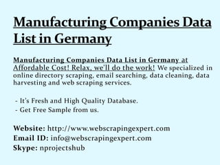 Manufacturing Companies Data List in Germany at
Affordable Cost! Relax, we'll do the work! We specialized in
online directory scraping, email searching, data cleaning, data
harvesting and web scraping services.
- It’s Fresh and High Quality Database.
- Get Free Sample from us.
Website: http://www.webscrapingexpert.com
Email ID: info@webscrapingexpert.com
Skype: nprojectshub
 