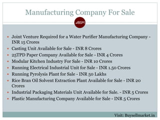 Manufacturing Company For Sale
 Joint Venture Required for a Water Purifier Manufacturing Company -
INR 15 Crores
 Casting Unit Available for Sale - INR 8 Crores
 25TPD Paper Company Available for Sale - INR 4 Crores
 Modular Kitchen Industry For Sale - INR 10 Crores
 Running Electrical Industrial Unit for Sale - INR 1.50 Crores
 Running Pyrolysis Plant for Sale - INR 50 Lakhs
 Rice Bran Oil Solvent Extraction Plant Available for Sale - INR 20
Crores
 Industrial Packaging Materials Unit Available for Sale. - INR 5 Crores
 Plastic Manufacturing Company Available for Sale - INR 5 Crores
Visit: Buysellmarket.in
 