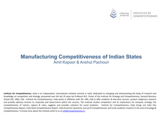 Manufacturing Competitiveness of Indian States
                                                      Amit Kapoor & Anshul Pachouri




Institute for Competitiveness, India is an independent, international initiative centred in India, dedicated to enlarging and disseminating the body of research and
knowledge on competition and strategy, pioneered over the last 25 years by Professor M.E. Porter of the Institute for Strategy and Competitiveness, Harvard Business
School (ISC, HBS), USA. Institute for Competitiveness, India works in affiliation with ISC, HBS, USA to offer academic & executive courses, conduct indigenous research
and provide advisory services to corporate and Government within the country. The institute studies competition and its implications for company strategy; the
competitiveness of nations, regions & cities; suggests and provides solutions for social problems. Institute for Competitiveness, India brings out India City
Competitiveness Report, India State Competitiveness Report, India Economic Quarterly, Journal of Competitiveness and funds academic research in the area of strategy &
competitiveness. To know more about the institute write to us at info@competitiveness.in.
 