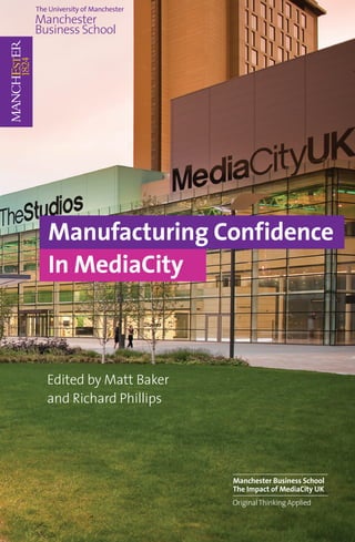 Manufacturing Confidence
In MediaCity



Edited by Matt Baker
and Richard Phillips




                       Manchester Business School
                       The Impact of MediaCity UK
                       Original Thinking Applied
 