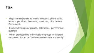 Flak
• Negative responses to media content: phone calls,
letters, petitions, law suits, speeches, bills before
Parliament.
• From individuals or groups, politicians, government,
business
• When produced by individuals or groups with large
resources, it can be "both uncomfortable and costly“.
 
