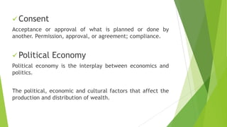  Consent
Acceptance or approval of what is planned or done by
another. Permission, approval, or agreement; compliance.
 Political Economy
Political economy is the interplay between economics and
politics.
The political, economic and cultural factors that affect the
production and distribution of wealth.
 