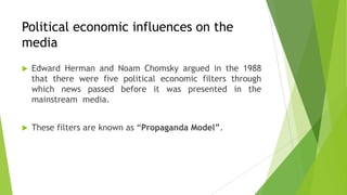 Political economic influences on the
media
 Edward Herman and Noam Chomsky argued in the 1988
that there were five political economic filters through
which news passed before it was presented in the
mainstream media.
 These filters are known as “Propaganda Model”.
 