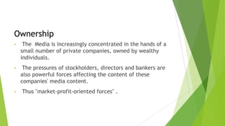 Ownership
• The Media is increasingly concentrated in the hands of a
small number of private companies, owned by wealthy
individuals.
• The pressures of stockholders, directors and bankers are
also powerful forces affecting the content of these
companies' media content.
• Thus "market-profit-oriented forces" .
 