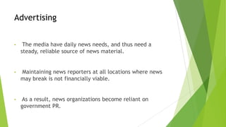 Advertising
• The media have daily news needs, and thus need a
steady, reliable source of news material.
• Maintaining news reporters at all locations where news
may break is not financially viable.
• As a result, news organizations become reliant on
government PR.
 