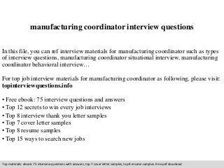 manufacturing coordinator interview questions 
In this file, you can ref interview materials for manufacturing coordinator such as types 
of interview questions, manufacturing coordinator situational interview, manufacturing 
coordinator behavioral interview… 
For top job interview materials for manufacturing coordinator as following, please visit: 
topinterviewquestions.info 
• Free ebook: 75 interview questions and answers 
• Top 12 secrets to win every job interviews 
• Top 8 interview thank you letter samples 
• Top 7 cover letter samples 
• Top 8 resume samples 
• Top 15 ways to search new jobs 
Top materials: ebook: 75 interview questions with answers, top 7 cover letter samples, top 8 resume samples. Free pdf download 
 