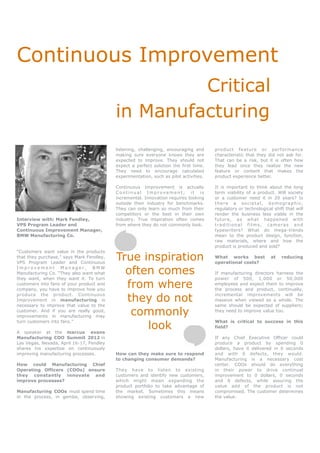 Continuous Improvement
                                                   Critical
                                          in Manufacturing
                                          listening, challenging, encouraging and      product feature or performanc e
                                          making sure everyone knows they are          characteristic that they did not ask for.
                                          expected to improve. They should not         That can be a risk, but it is often how
                                          expect a perfect solution the first time.    they lead once they realize the new
                                          They need to encourage calculated            feature or content that makes the
                                          experimentation, such as pilot activities.   product experience better.

                                          Continuous Improvement is actually           It is important to think about the long
                                          Continual Improvement; it is                 term viability of a product. Will society
                                          incremental. Innovation requires looking     or a customer need it in 20 years? Is
                                          outside their industry for benchmarks.       there a societal, demographic,
                                          They can only learn so much from their       regulatory or technological shift that will
                                          competitors or the best in their own         render the business less viable in the
Interview with: Mark Fendley,             industry. True inspiration often comes       future, as what happened with
VPS Program Leader and                    from where they do not commonly look.        traditional films, cameras and
Continuous Improvement Manager,                                                        typewriters? What do mega-trends
BMW Manufacturing Co.                                                                  mean to the product design, function,
                                                                                       raw materials, where and how the
                                                                                       product is produced and sold?
“Customers want value in the products
that they purchase,” says Mark Fendley,
VPS Program Leader and Continuous
                                          True inspiration                             What works best
                                                                                       operational costs?
                                                                                                                  at   reducing

Improvement Manager, BMW
Manufacturing Co. “They also want what      often comes                                If manufacturing directors harness the
they want, when they want it. To turn                                                  power of 500, 1,000 or 50,000
customers into fans of your product and
company, you have to improve how you
                                            from where                                 employees and expect them to improve
                                                                                       the process and product, continually,
produce the product. Continuous
Improvement in manufacturing is
necessary to improve that value to the
                                            they do not                                incremental improvements will be
                                                                                       massive when viewed as a whole. The
                                                                                       same should be expected of suppliers;
customer. And if you are really good,
improvements in manufacturing may
                                             commonly                                  they need to improve value too.


                                                look
turn customers into fans.”                                                             What is critical to success in this
                                                                                       field?
A speaker at the marcus evans
Manufacturing COO Summit 2012 in                                                       If any Chief Executive Officer could
Las Vegas, Nevada, April 16-17, Fendley                                                produce a product by spending 0
shares his expertise on continuously                                                   dollars, have it delivered in 0 seconds
improving manufacturing processes.        How can they make sure to respond            and with 0 defects, they would.
                                          to changing consumer demands?                Manufacturing is a necessary cost
How could Manufacturing Chief                                                          center. COOs should do everything
Operating Officers (COOs) ensure          They have to listen to existing              in their power to drive continual
they constantly innovate and              customers and identify new customers,        improvement to 0 dollars, 0 seconds
improve processes?                        which might mean expanding the               and 0 defects, while assuring the
                                          product portfolio to take advantage of       value add of the product is not
Manufacturing COOs must spend time        the market. Sometimes this means             compromised. The customer determines
in the process, in gemba, observing,      showing existing customers a new             the value.
 