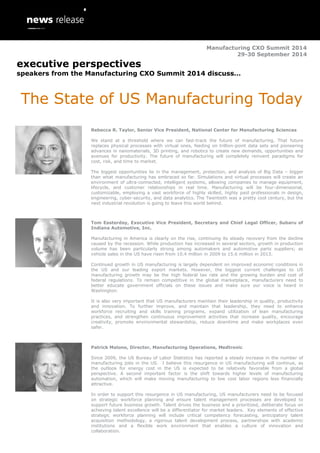 Manufacturing CXO Summit 2014
29-30 September 2014
executive perspectives
speakers from the Manufacturing CXO Summit 2014 discuss…
The State of US Manufacturing Today
Rebecca R. Taylor, Senior Vice President, National Center for Manufacturing Sciences
We stand at a threshold where we can fast-track the future of manufacturing. That future
replaces physical processes with virtual ones, feeding on trillion-point data sets and pioneering
advances in nanomaterials, 3D printing, and robotics to create new demands, opportunities and
avenues for productivity. The future of manufacturing will completely reinvent paradigms for
cost, risk, and time to market.
The biggest opportunities lie in the management, protection, and analysis of Big Data – bigger
than what manufacturing has embraced so far. Simulations and virtual processes will create an
environment of ultra-connected, intelligent systems, allowing companies to manage equipment,
lifecycle, and customer relationships in real time. Manufacturing will be four-dimensional,
customizable, employing a vast workforce of highly skilled, highly paid professionals in design,
engineering, cyber-security, and data analytics. The Twentieth was a pretty cool century, but the
next industrial revolution is going to leave this world behind.
Tom Easterday, Executive Vice President, Secretary and Chief Legal Officer, Subaru of
Indiana Automotive, Inc.
Manufacturing in America is clearly on the rise, continuing its steady recovery from the decline
caused by the recession. While production has increased in several sectors, growth in production
volume has been particularly strong among automakers and automotive parts suppliers; as
vehicle sales in the US have risen from 10.4 million in 2009 to 15.6 million in 2013.
Continued growth in US manufacturing is largely dependent on improved economic conditions in
the US and our leading export markets. However, the biggest current challenges to US
manufacturing growth may be the high federal tax rate and the growing burden and cost of
federal regulations. To remain competitive in the global marketplace, manufacturers need to
better educate government officials on these issues and make sure our voice is heard in
Washington.
It is also very important that US manufacturers maintain their leadership in quality, productivity
and innovation. To further improve, and maintain that leadership, they need to enhance
workforce recruiting and skills training programs, expand utilization of lean manufacturing
practices, and strengthen continuous improvement activities that increase quality, encourage
creativity, promote environmental stewardship, reduce downtime and make workplaces even
safer.
Patrick Malone, Director, Manufacturing Operations, Medtronic
Since 2009, the US Bureau of Labor Statistics has reported a steady increase in the number of
manufacturing jobs in the US. I believe this resurgence in US manufacturing will continue, as
the outlook for energy cost in the US is expected to be relatively favorable from a global
perspective. A second important factor is the shift towards higher levels of manufacturing
automation, which will make moving manufacturing to low cost labor regions less financially
attractive.
In order to support this resurgence in US manufacturing, US manufacturers need to be focused
on strategic workforce planning and ensure talent management processes are developed to
support future business growth. Talent drives the business and a prioritized, deliberate focus on
achieving talent excellence will be a differentiator for market leaders. Key elements of effective
strategic workforce planning will include critical competency forecasting, anticipatory talent
acquisition methodology, a rigorous talent development process, partnerships with academic
institutions and a flexible work environment that enables a culture of innovation and
collaboration.
 