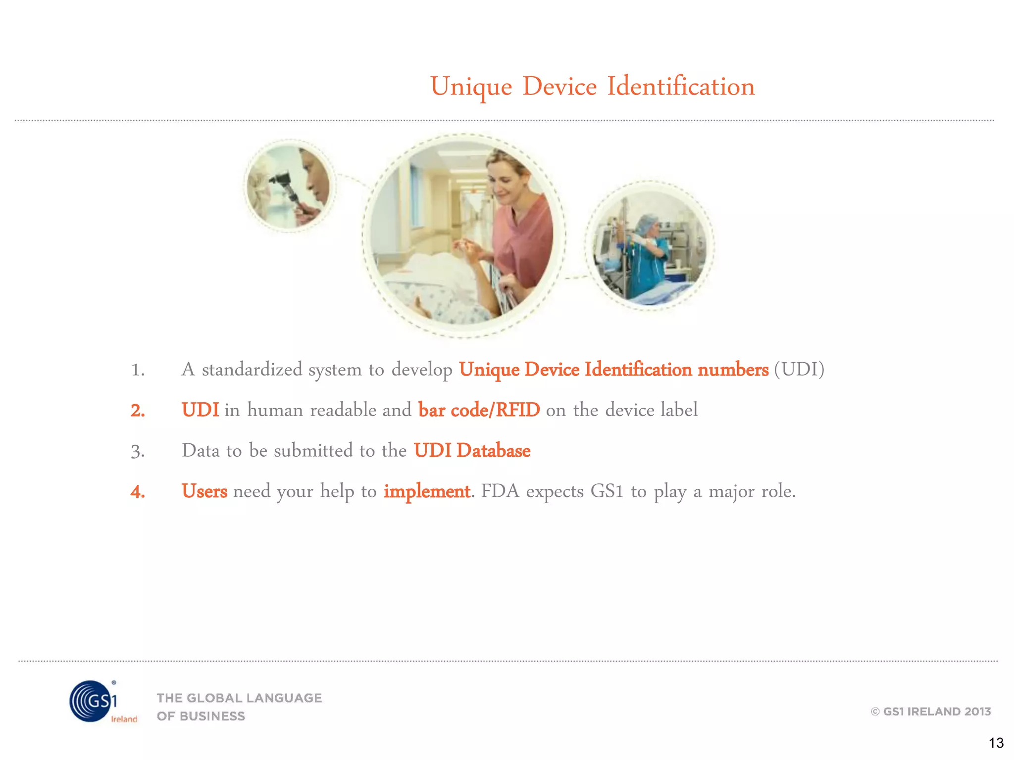 Unique Device Identification

1.
2.
3.
4.

A standardized system to develop Unique Device Identification numbers (UDI)
UDI in human readable and bar code/RFID on the device label
Data to be submitted to the UDI Database
Users need your help to implement. FDA expects GS1 to play a major role.

13

 