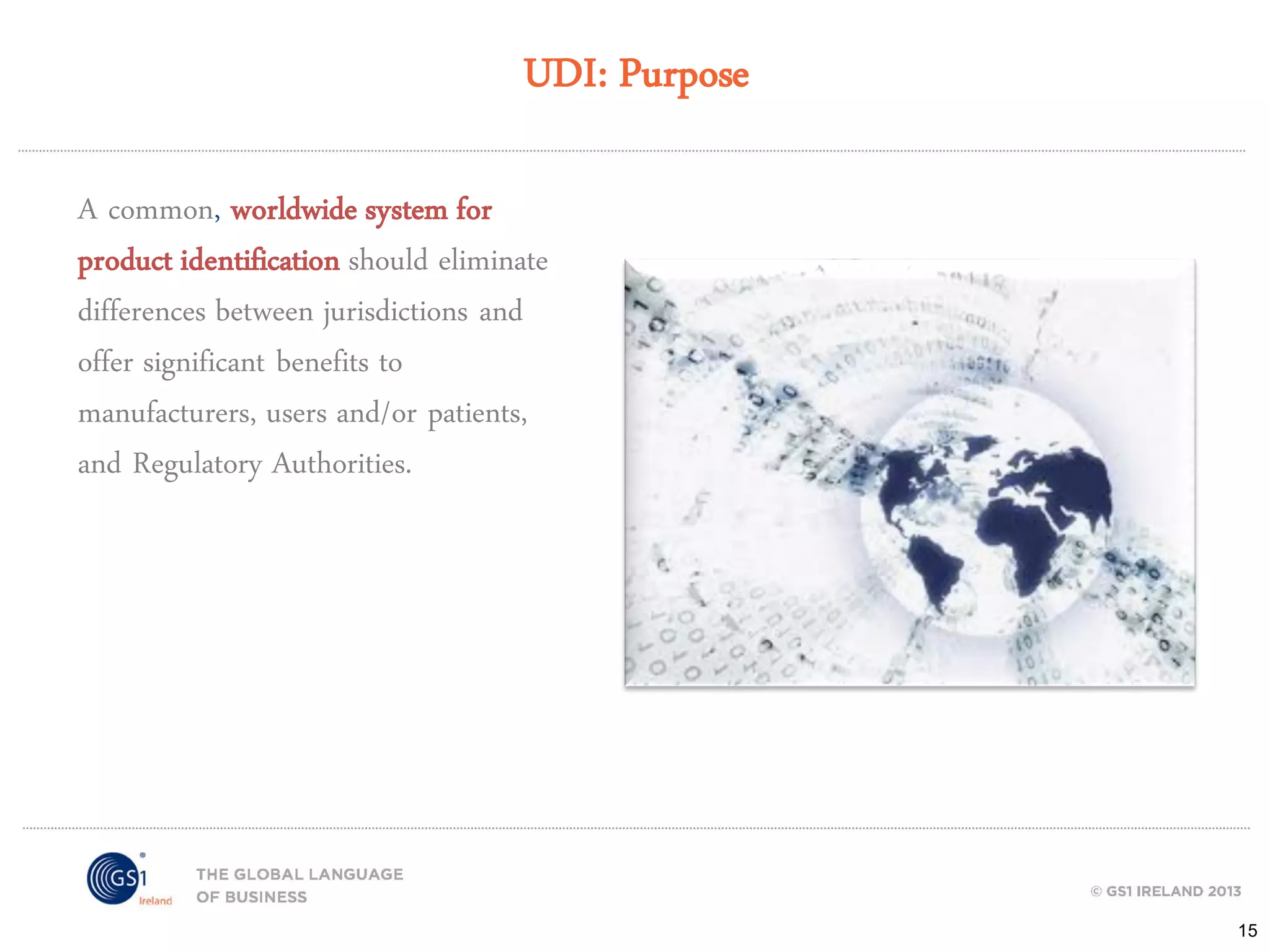 UDI: Purpose
A common, worldwide system for
product identification should eliminate
differences between jurisdictions and
offer significant benefits to
manufacturers, users and/or patients,
and Regulatory Authorities.

15

 