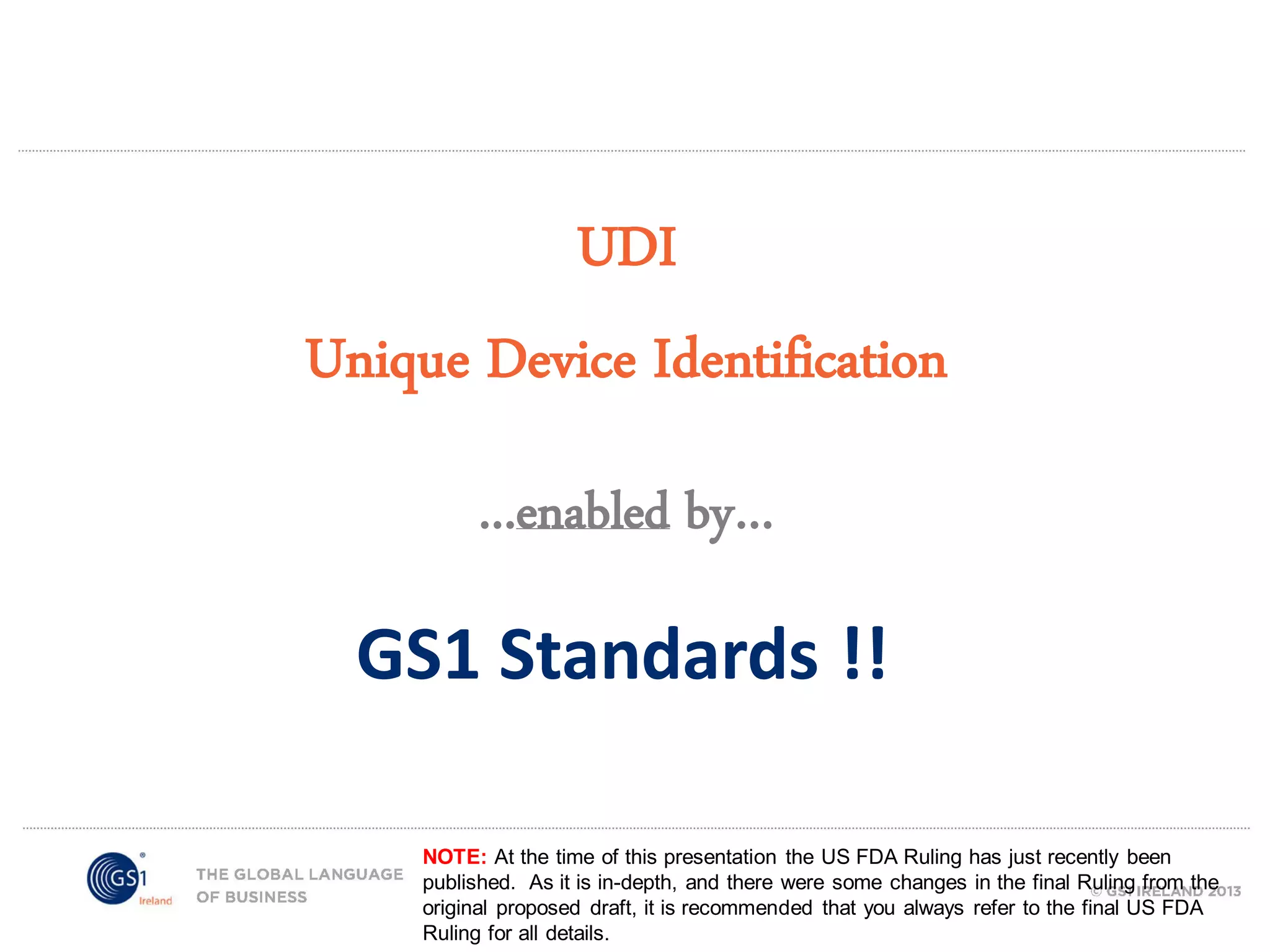 UDI
Unique Device Identification
...enabled by…

GS1 Standards !!
NOTE: At the time of this presentation the US FDA Ruling has just recently been
published. As it is in-depth, and there were some changes in the final Ruling from the
original proposed draft, it is recommended that you always refer to the final US FDA
Ruling for all details.

 