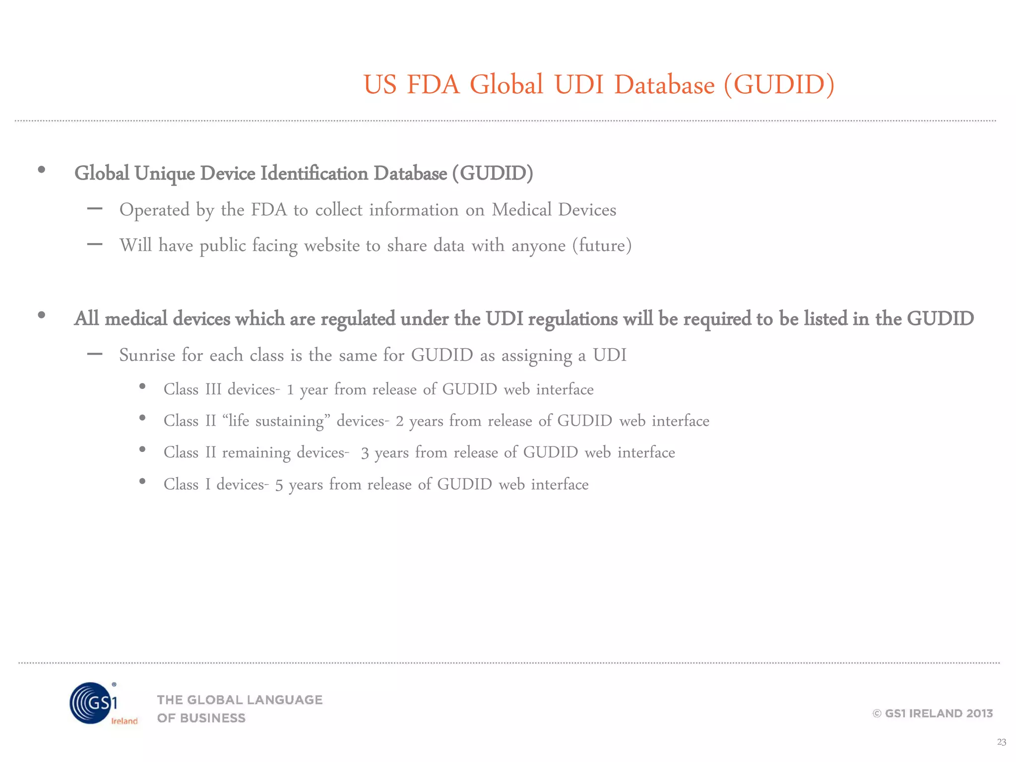 US FDA Global UDI Database (GUDID)
• Global Unique Device Identification Database (GUDID)

– Operated by the FDA to collect information on Medical Devices
– Will have public facing website to share data with anyone (future)

• All medical devices which are regulated under the UDI regulations will be required to be listed in the GUDID
– Sunrise for each class is the same for GUDID as assigning a UDI
•
•
•
•

Class III devices- 1 year from release of GUDID web interface
Class II “life sustaining” devices- 2 years from release of GUDID web interface
Class II remaining devices- 3 years from release of GUDID web interface
Class I devices- 5 years from release of GUDID web interface

23

 
