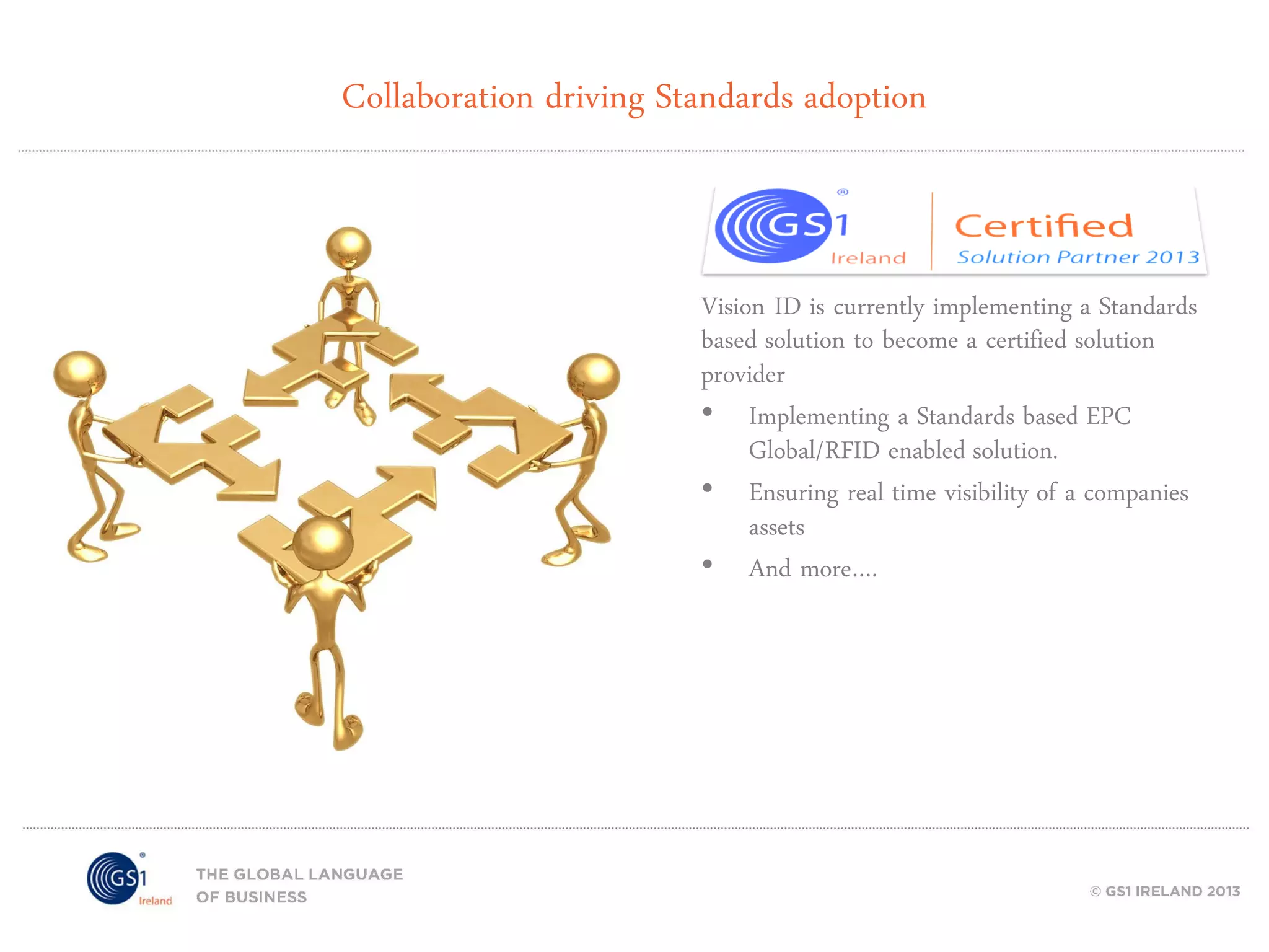 Collaboration driving Standards adoption

Vision ID is currently implementing a Standards
based solution to become a certified solution
provider
• Implementing a Standards based EPC
Global/RFID enabled solution.
• Ensuring real time visibility of a companies
assets
• And more….

 