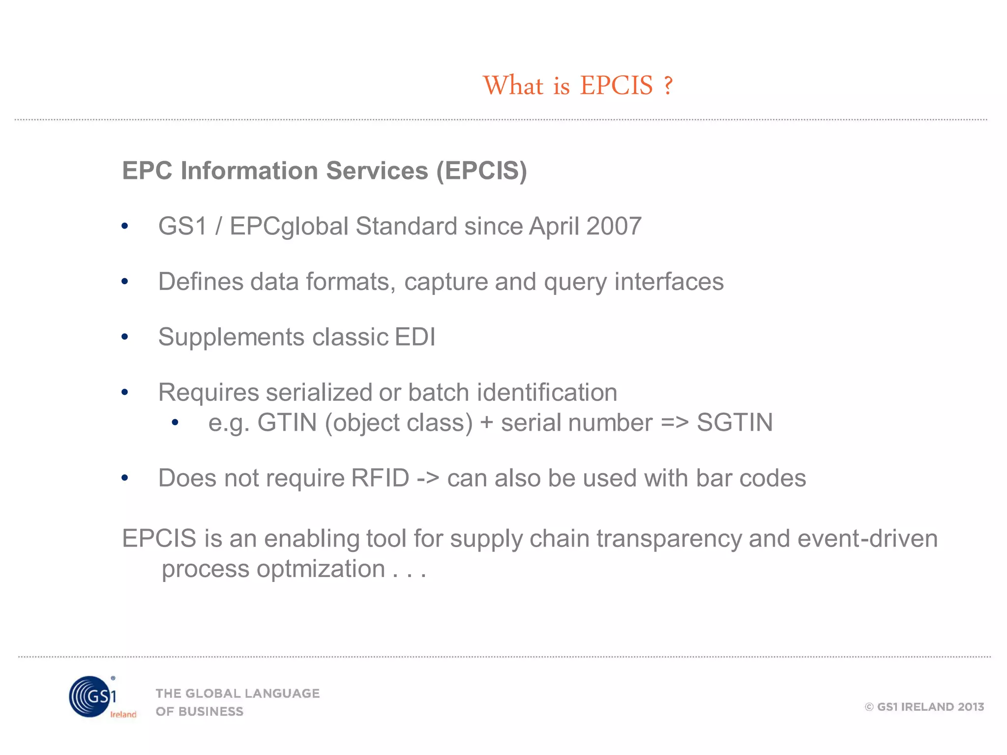 What is EPCIS ?
EPC Information Services (EPCIS)
•

GS1 / EPCglobal Standard since April 2007

•

Defines data formats, capture and query interfaces

•

Supplements classic EDI

•

Requires serialized or batch identification
• e.g. GTIN (object class) + serial number => SGTIN

•

Does not require RFID -> can also be used with bar codes

EPCIS is an enabling tool for supply chain transparency and event-driven
process optmization . . .

 