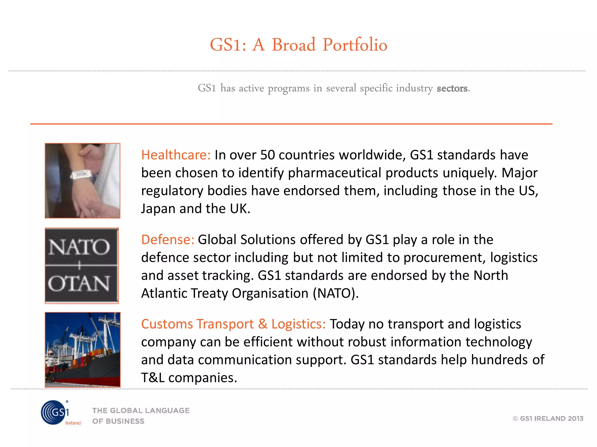 GS1: A Broad Portfolio
GS1 has active programs in several specific industry sectors.

Healthcare: In over 50 countries worldwide, GS1 standards have
been chosen to identify pharmaceutical products uniquely. Major
regulatory bodies have endorsed them, including those in the US,
Japan and the UK.
Defense: Global Solutions offered by GS1 play a role in the
defence sector including but not limited to procurement, logistics
and asset tracking. GS1 standards are endorsed by the North
Atlantic Treaty Organisation (NATO).

Customs Transport & Logistics: Today no transport and logistics
company can be efficient without robust information technology
and data communication support. GS1 standards help hundreds of
T&L companies.

 