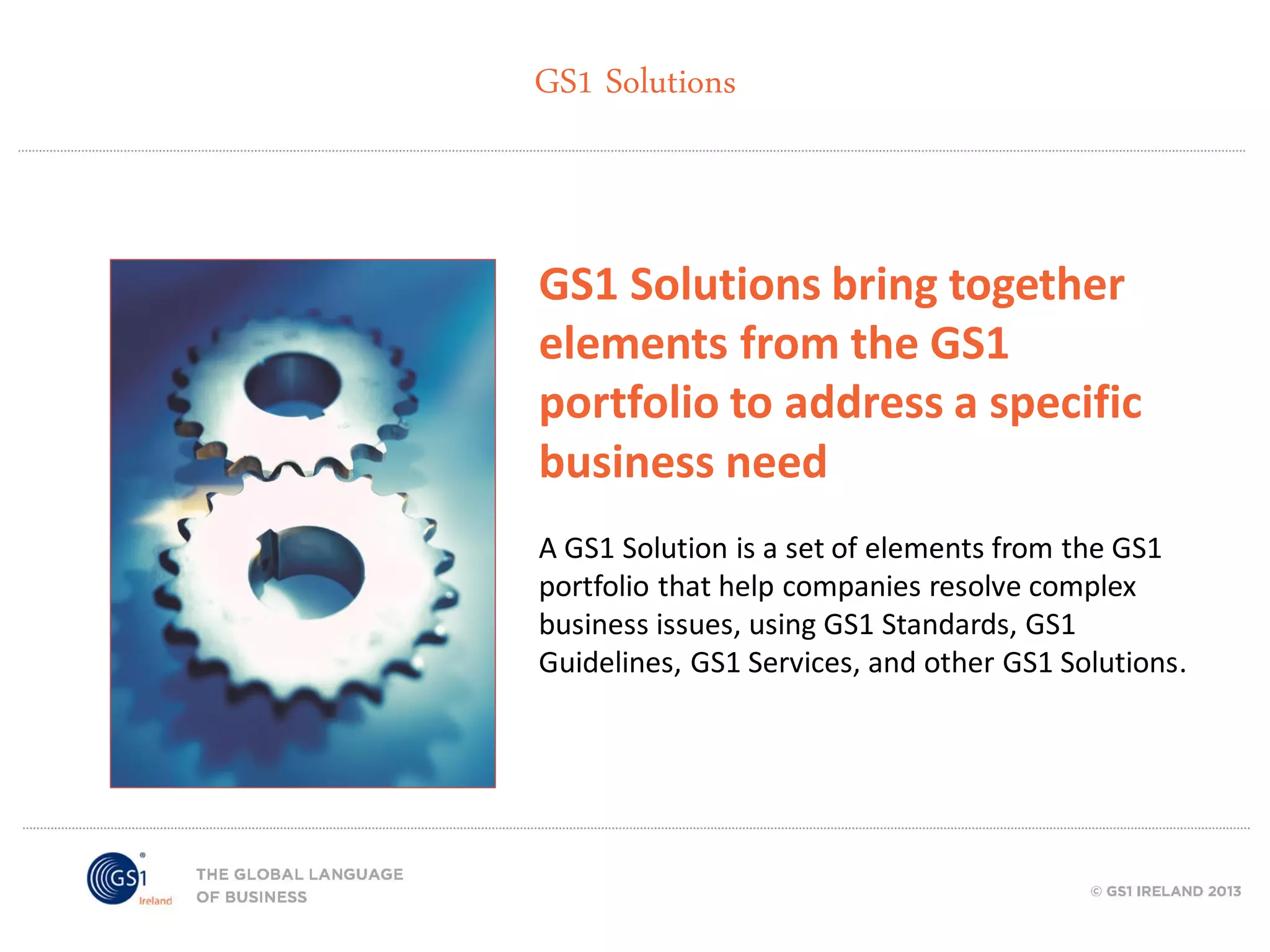 GS1 Solutions

GS1 Solutions bring together
elements from the GS1
portfolio to address a specific
business need
A GS1 Solution is a set of elements from the GS1
portfolio that help companies resolve complex
business issues, using GS1 Standards, GS1
Guidelines, GS1 Services, and other GS1 Solutions.

 
