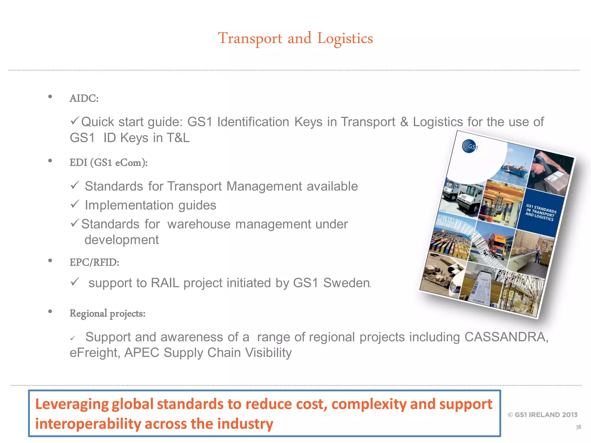 Transport and Logistics
•

AIDC:
 Quick start guide: GS1 Identification Keys in Transport & Logistics for the use of
GS1 ID Keys in T&L

•

EDI (GS1 eCom):
 Standards for Transport Management available
 Implementation guides
 Standards for warehouse management under
development

•

EPC/RFID:
 support to RAIL project initiated by GS1 Sweden.

•

Regional projects:
Support and awareness of a range of regional projects including CASSANDRA,
eFreight, APEC Supply Chain Visibility


Leveraging global standards to reduce cost, complexity and support
interoperability across the industry

38

 