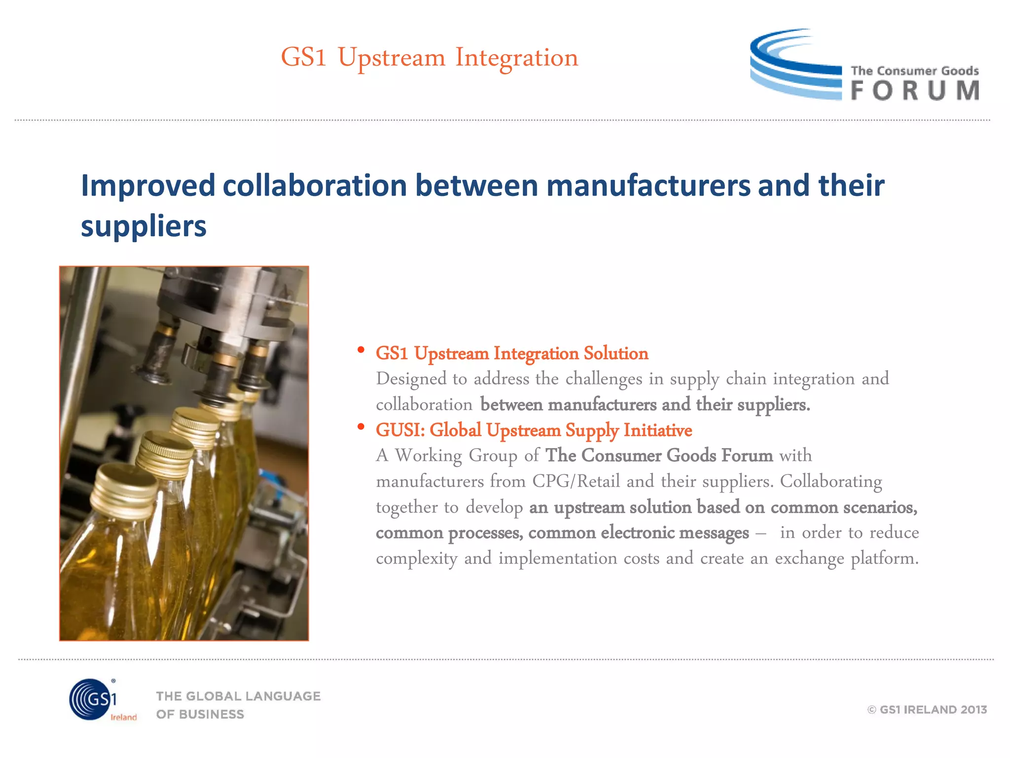 GS1 Upstream Integration
Improved collaboration between manufacturers and their
suppliers

• GS1 Upstream Integration Solution
Designed to address the challenges in supply chain integration and
collaboration between manufacturers and their suppliers.
• GUSI: Global Upstream Supply Initiative
A Working Group of The Consumer Goods Forum with
manufacturers from CPG/Retail and their suppliers. Collaborating
together to develop an upstream solution based on common scenarios,
common processes, common electronic messages – in order to reduce
complexity and implementation costs and create an exchange platform.

 