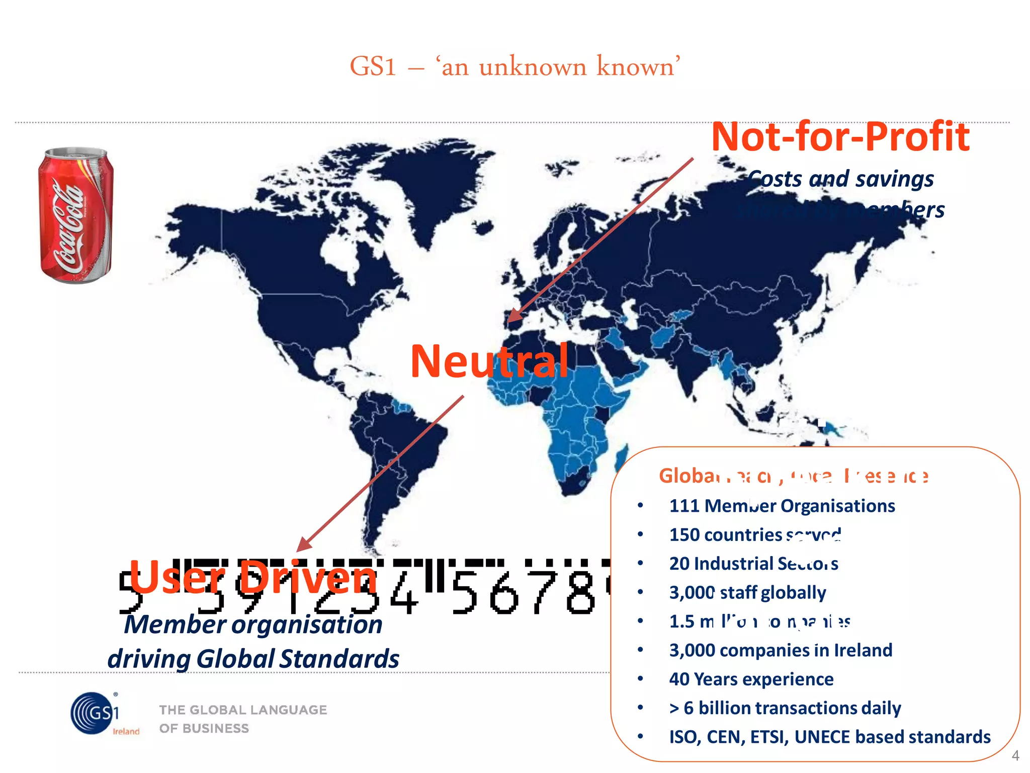 GS1 – ‘an unknown known’

Not-for-Profit
CostsANAI savings
and (1984)
shared by members

EAN (1997)

Neutral

…by
Speaking
GS1 (2005)
one
language

Global reach, Local Presence

User Driven
Member organisation
driving Global Standards

•
•
•
•
•
•
•
•
•

111 Member Organisations
150 countries served
20 Industrial Sectors
3,000 staff globally
1.5 million companies
3,000 companies in Ireland
40 Years experience
> 6 billion transactions daily
ISO, CEN, ETSI, UNECE based standards
4

 