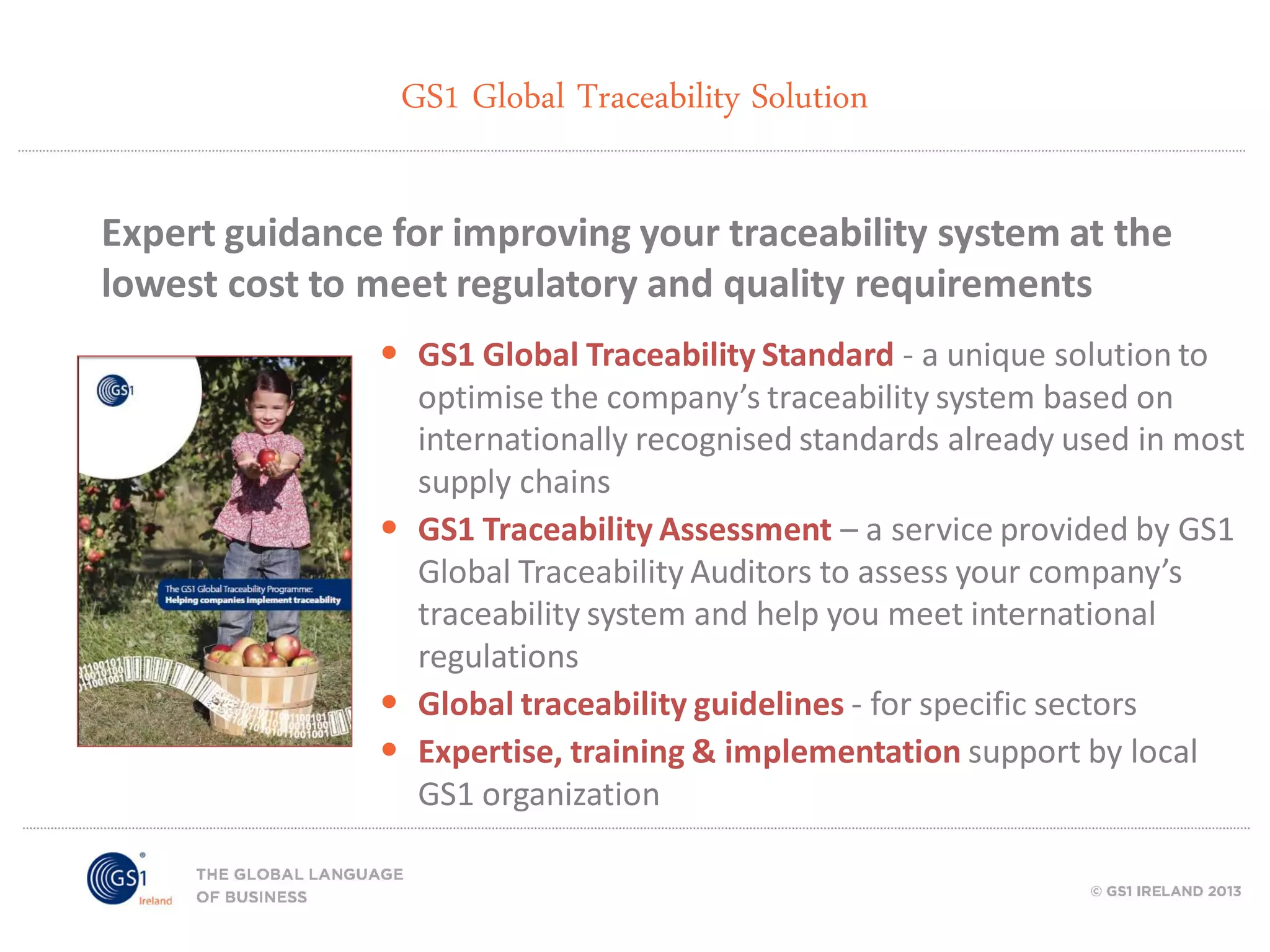 GS1 Global Traceability Solution
Expert guidance for improving your traceability system at the
lowest cost to meet regulatory and quality requirements
• GS1 Global Traceability Standard - a unique solution to
optimise the company’s traceability system based on
internationally recognised standards already used in most
supply chains
• GS1 Traceability Assessment – a service provided by GS1
Global Traceability Auditors to assess your company’s
traceability system and help you meet international
regulations
• Global traceability guidelines - for specific sectors
• Expertise, training & implementation support by local
GS1 organization

 