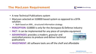 www.cgmlarson.com
Copyright Larson Software Technology (c) 2015
The MacLean Requirement
• A new Technical Publications system
• MacLean selected an S1000D based system as opposed to a DITA
solution.
• Both based on XML , structured information strategy
• PERCEPTION: S1000D is only for the Aerospace & Defense industry
• FACT: it can be implemented for any piece of complex equipment
• ADVANTAGES: provides a modern, granular and
controlled process to produce and deliver technical
publications
• INVESTMENT: All software tools are off the shelf and affordable
www.s1000d.org
 