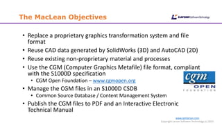 www.cgmlarson.com
Copyright Larson Software Technology (c) 2015
The MacLean Objectives
• Replace a proprietary graphics transformation system and file
format
• Reuse CAD data generated by SolidWorks (3D) and AutoCAD (2D)
• Reuse existing non-proprietary material and processes
• Use the CGM (Computer Graphics Metafile) file format, compliant
with the S1000D specification
• CGM Open Foundation – www.cgmopen.org
• Manage the CGM files in an S1000D CSDB
• Common Source Database / Content Management System
• Publish the CGM files to PDF and an Interactive Electronic
Technical Manual
 